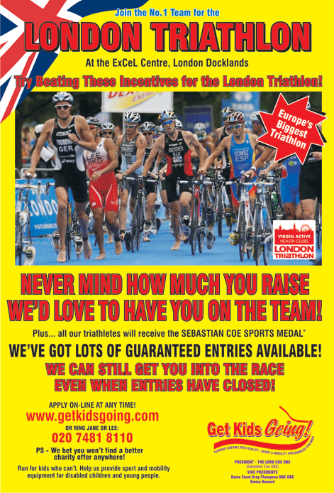 We have many guaranteed entry places available for the London Triathlon 2010 just waiting to be filled!



Get Kids Going! is a unique, national charity that gives disabled children and young people the wonderful opportunity of participating in sport. Help us to Turn their Dreams Into Reality.