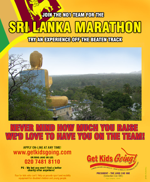 We have hundreds of guaranteed entry places available for the Sri Lanka Marathon 2005 just waiting to be filled!

Get Kids Going! is a unique, national charity that gives disabled children and young people the wonderful opportunity of participating in sport. Help us to Turn their Dreams Into Reality.